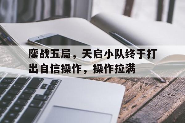 星空体育-鏖战五局，天启小队终于打出自信操作，操作拉满的简单介绍
